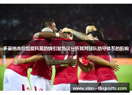 多塞纳高价加盟科莫防线引发热议分析其对球队防守体系的影响